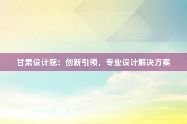 甘肃设计院：创新引领，专业设计解决方案